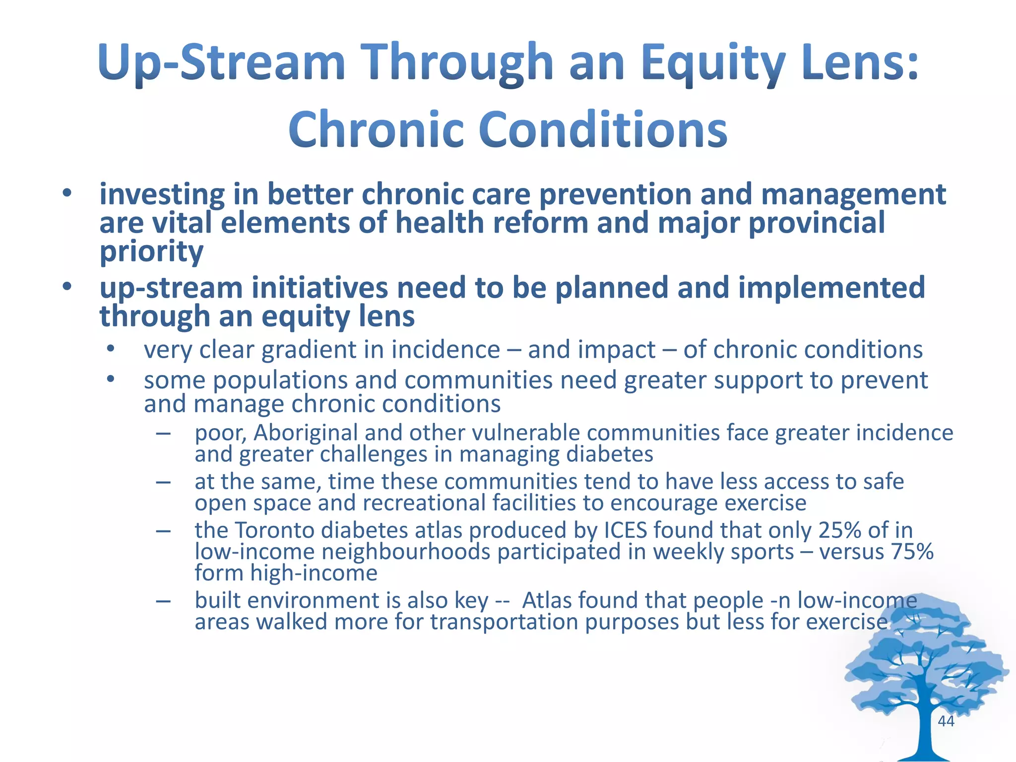 • investing in better chronic care prevention and management
  are vital elements of health reform and major provincial
  priority
• up-stream initiatives need to be planned and implemented
  through an equity lens
   • very clear gradient in incidence – and impact – of chronic conditions
   • some populations and communities need greater support to prevent
     and manage chronic conditions
       – poor, Aboriginal and other vulnerable communities face greater incidence
         and greater challenges in managing diabetes
       – at the same, time these communities tend to have less access to safe
         open space and recreational facilities to encourage exercise
       – the Toronto diabetes atlas produced by ICES found that only 25% of in
         low-income neighbourhoods participated in weekly sports – versus 75%
         form high-income
       – built environment is also key -- Atlas found that people -n low-income
         areas walked more for transportation purposes but less for exercise


                                                                               44
 