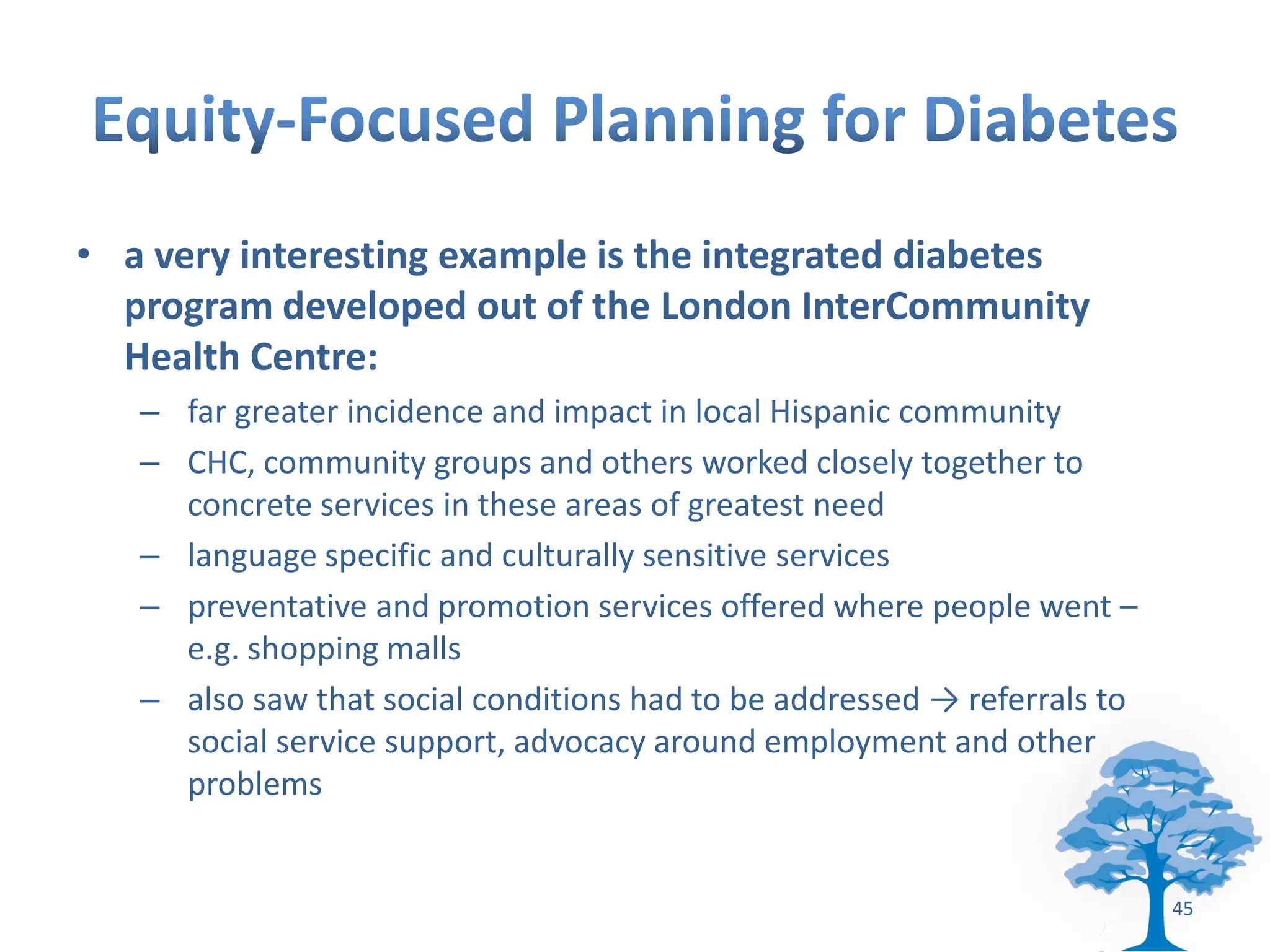 • a very interesting example is the integrated diabetes
  program developed out of the London InterCommunity
  Health Centre:
   – far greater incidence and impact in local Hispanic community
   – CHC, community groups and others worked closely together to
     concrete services in these areas of greatest need
   – language specific and culturally sensitive services
   – preventative and promotion services offered where people went –
     e.g. shopping malls
   – also saw that social conditions had to be addressed → referrals to
     social service support, advocacy around employment and other
     problems


                                                                          45
 