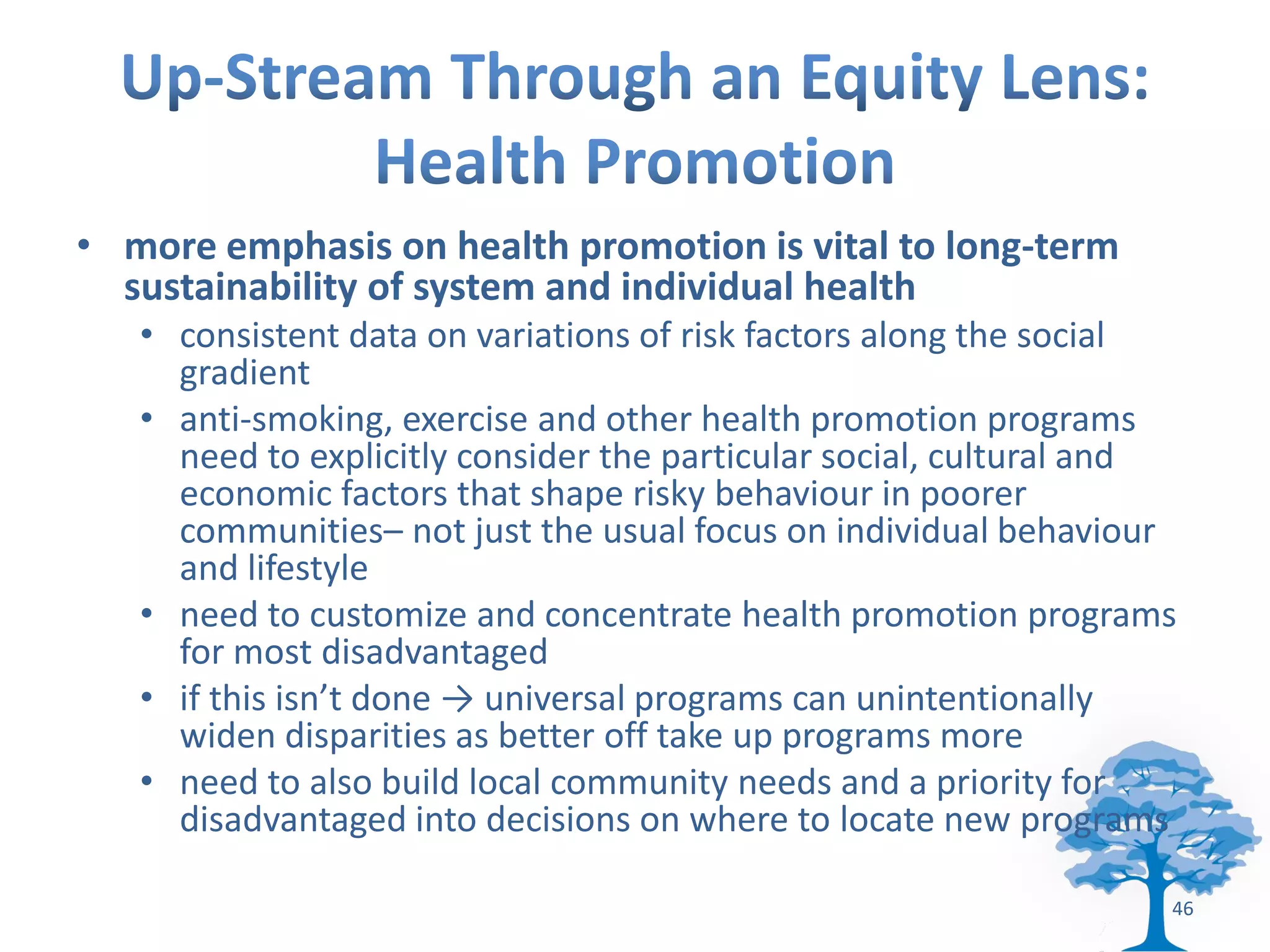 • more emphasis on health promotion is vital to long-term
  sustainability of system and individual health
   • consistent data on variations of risk factors along the social
     gradient
   • anti-smoking, exercise and other health promotion programs
     need to explicitly consider the particular social, cultural and
     economic factors that shape risky behaviour in poorer
     communities– not just the usual focus on individual behaviour
     and lifestyle
   • need to customize and concentrate health promotion programs
     for most disadvantaged
   • if this isn’t done → universal programs can unintentionally
     widen disparities as better off take up programs more
   • need to also build local community needs and a priority for
     disadvantaged into decisions on where to locate new programs

                                                                   46
 