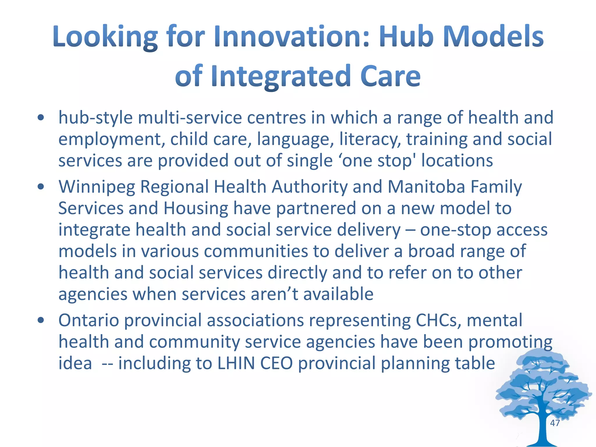 • hub-style multi-service centres in which a range of health and
  employment, child care, language, literacy, training and social
  services are provided out of single ‘one stop' locations
• Winnipeg Regional Health Authority and Manitoba Family
  Services and Housing have partnered on a new model to
  integrate health and social service delivery – one-stop access
  models in various communities to deliver a broad range of
  health and social services directly and to refer on to other
  agencies when services aren’t available
• Ontario provincial associations representing CHCs, mental
  health and community service agencies have been promoting
  idea -- including to LHIN CEO provincial planning table

                                                                47
 