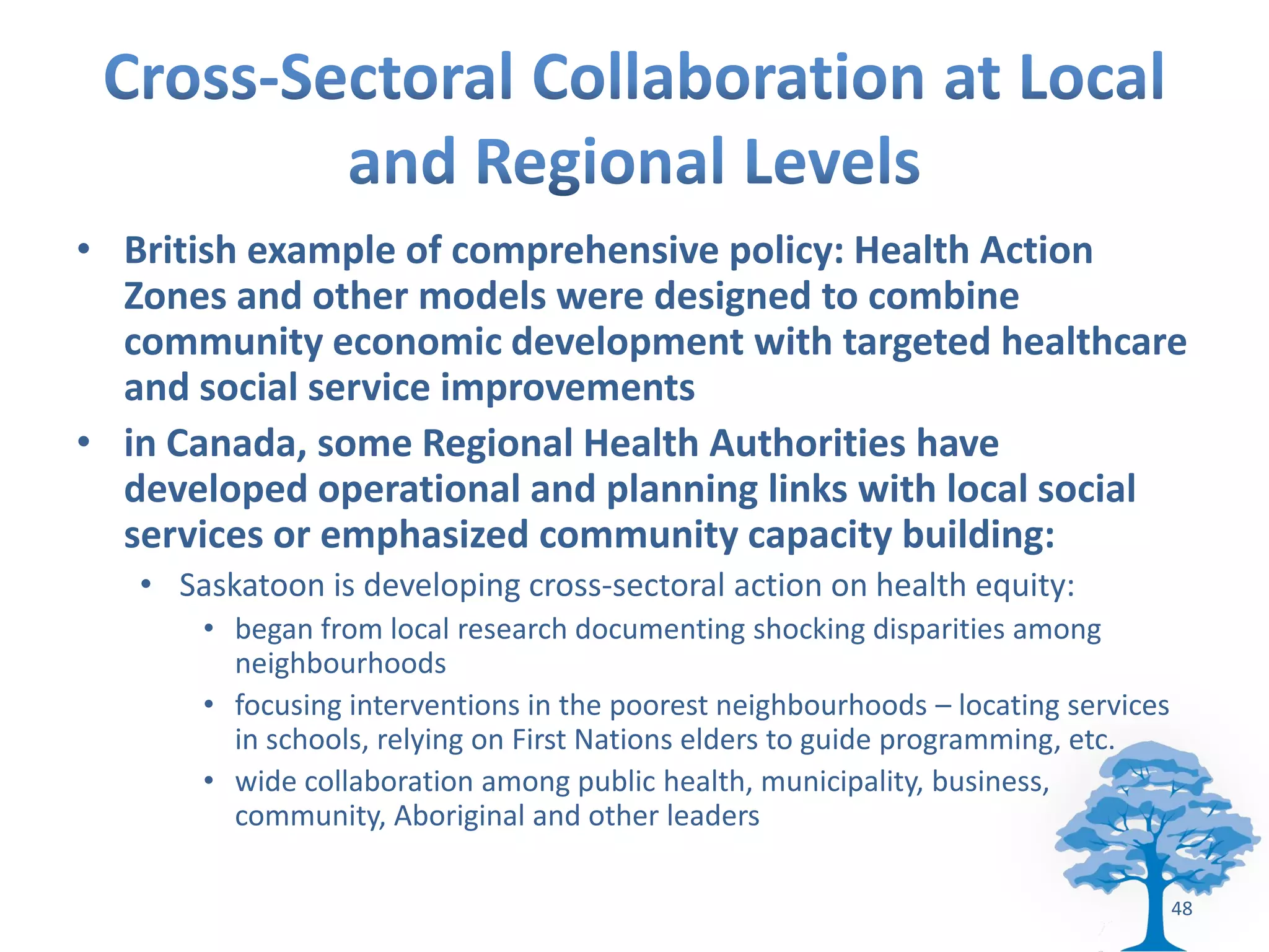 • British example of comprehensive policy: Health Action
  Zones and other models were designed to combine
  community economic development with targeted healthcare
  and social service improvements
• in Canada, some Regional Health Authorities have
  developed operational and planning links with local social
  services or emphasized community capacity building:
   • Saskatoon is developing cross-sectoral action on health equity:
       • began from local research documenting shocking disparities among
         neighbourhoods
       • focusing interventions in the poorest neighbourhoods – locating services
         in schools, relying on First Nations elders to guide programming, etc.
       • wide collaboration among public health, municipality, business,
         community, Aboriginal and other leaders

                                                                                    48
 