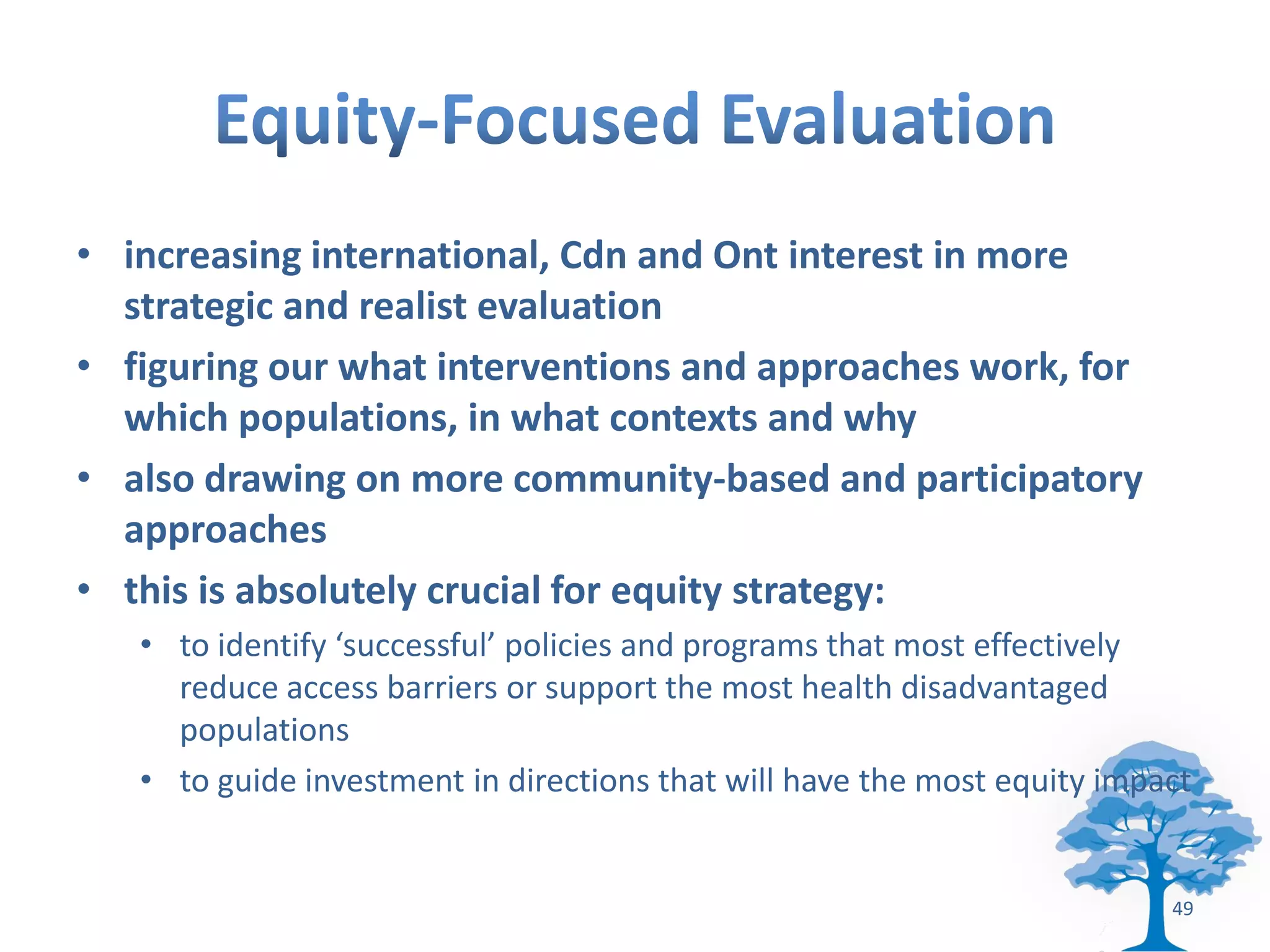 • increasing international, Cdn and Ont interest in more
  strategic and realist evaluation
• figuring our what interventions and approaches work, for
  which populations, in what contexts and why
• also drawing on more community-based and participatory
  approaches
• this is absolutely crucial for equity strategy:
   • to identify ‘successful’ policies and programs that most effectively
     reduce access barriers or support the most health disadvantaged
     populations
   • to guide investment in directions that will have the most equity impact


                                                                          49
 