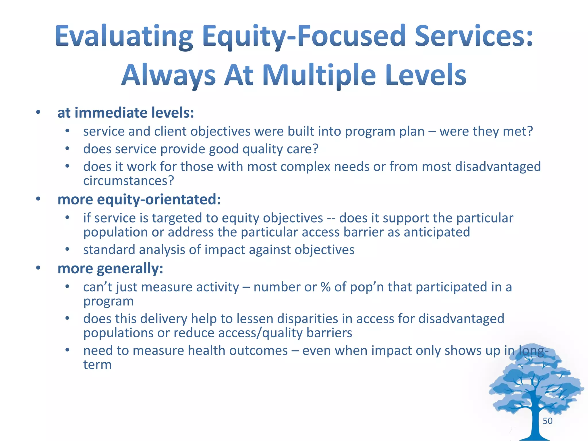 • at immediate levels:
    • service and client objectives were built into program plan – were they met?
    • does service provide good quality care?
    • does it work for those with most complex needs or from most disadvantaged
      circumstances?
• more equity-orientated:
    • if service is targeted to equity objectives -- does it support the particular
      population or address the particular access barrier as anticipated
    • standard analysis of impact against objectives
• more generally:
    • can’t just measure activity – number or % of pop’n that participated in a
      program
    • does this delivery help to lessen disparities in access for disadvantaged
      populations or reduce access/quality barriers
    • need to measure health outcomes – even when impact only shows up in long-
      term


                                                                                      50
 