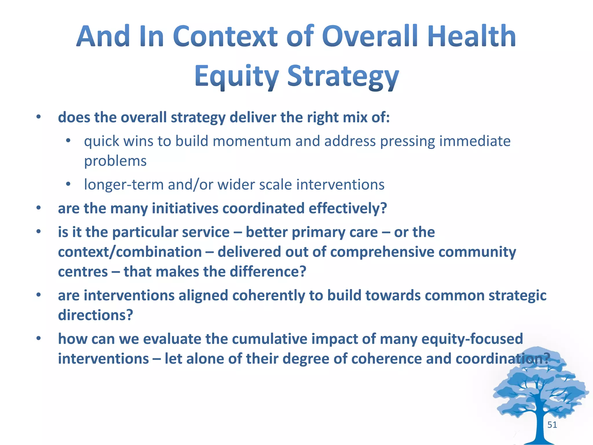 • does the overall strategy deliver the right mix of:
    • quick wins to build momentum and address pressing immediate
        problems
    • longer-term and/or wider scale interventions
• are the many initiatives coordinated effectively?
• is it the particular service – better primary care – or the
  context/combination – delivered out of comprehensive community
  centres – that makes the difference?
• are interventions aligned coherently to build towards common strategic
  directions?
• how can we evaluate the cumulative impact of many equity-focused
  interventions – let alone of their degree of coherence and coordination?


                                                                         51
 