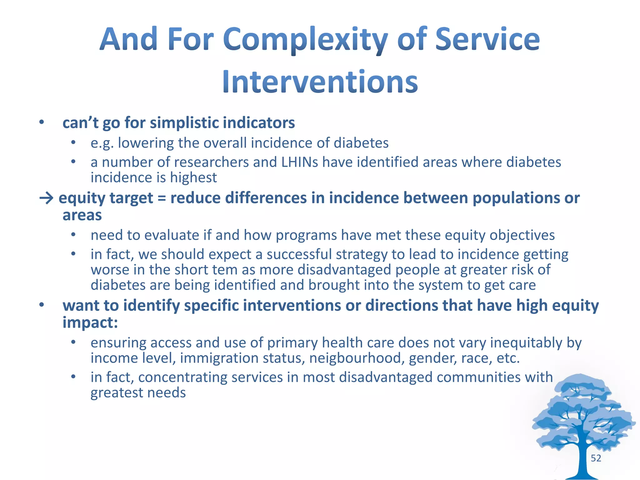 • can’t go for simplistic indicators
    • e.g. lowering the overall incidence of diabetes
    • a number of researchers and LHINs have identified areas where diabetes
      incidence is highest
→ equity target = reduce differences in incidence between populations or
  areas
    • need to evaluate if and how programs have met these equity objectives
    • in fact, we should expect a successful strategy to lead to incidence getting
      worse in the short tem as more disadvantaged people at greater risk of
      diabetes are being identified and brought into the system to get care
• want to identify specific interventions or directions that have high equity
  impact:
    • ensuring access and use of primary health care does not vary inequitably by
      income level, immigration status, neigbourhood, gender, race, etc.
    • in fact, concentrating services in most disadvantaged communities with
      greatest needs


                                                                                     52
 