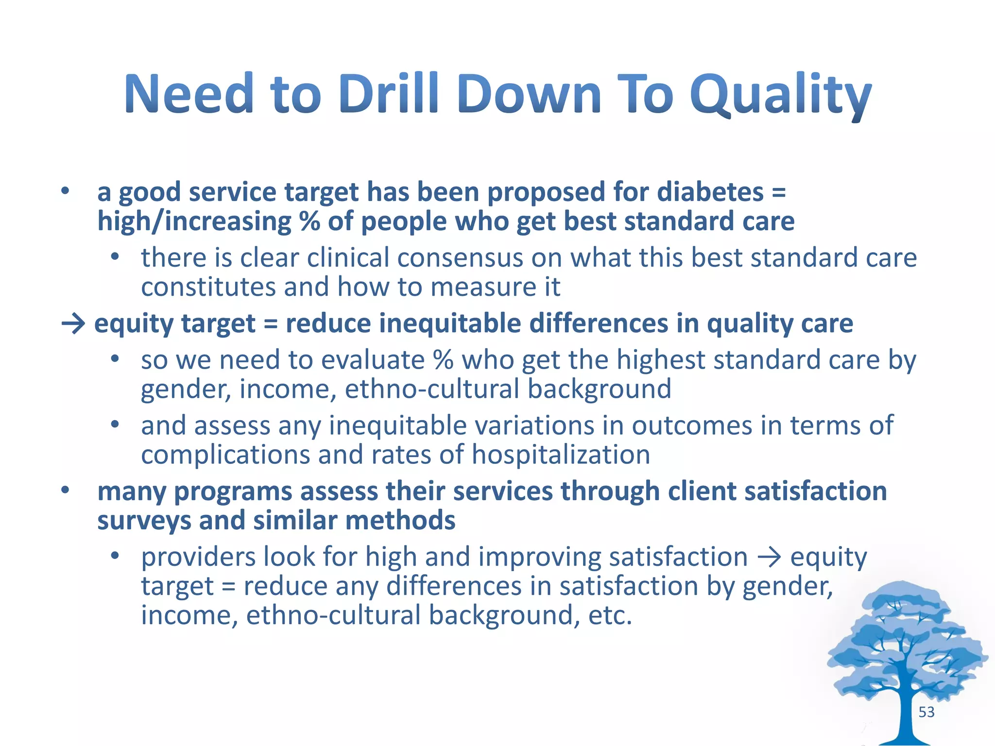 • a good service target has been proposed for diabetes =
  high/increasing % of people who get best standard care
   • there is clear clinical consensus on what this best standard care
     constitutes and how to measure it
→ equity target = reduce inequitable differences in quality care
   • so we need to evaluate % who get the highest standard care by
     gender, income, ethno-cultural background
   • and assess any inequitable variations in outcomes in terms of
     complications and rates of hospitalization
• many programs assess their services through client satisfaction
  surveys and similar methods
   • providers look for high and improving satisfaction → equity
     target = reduce any differences in satisfaction by gender,
     income, ethno-cultural background, etc.


                                                                         53
 