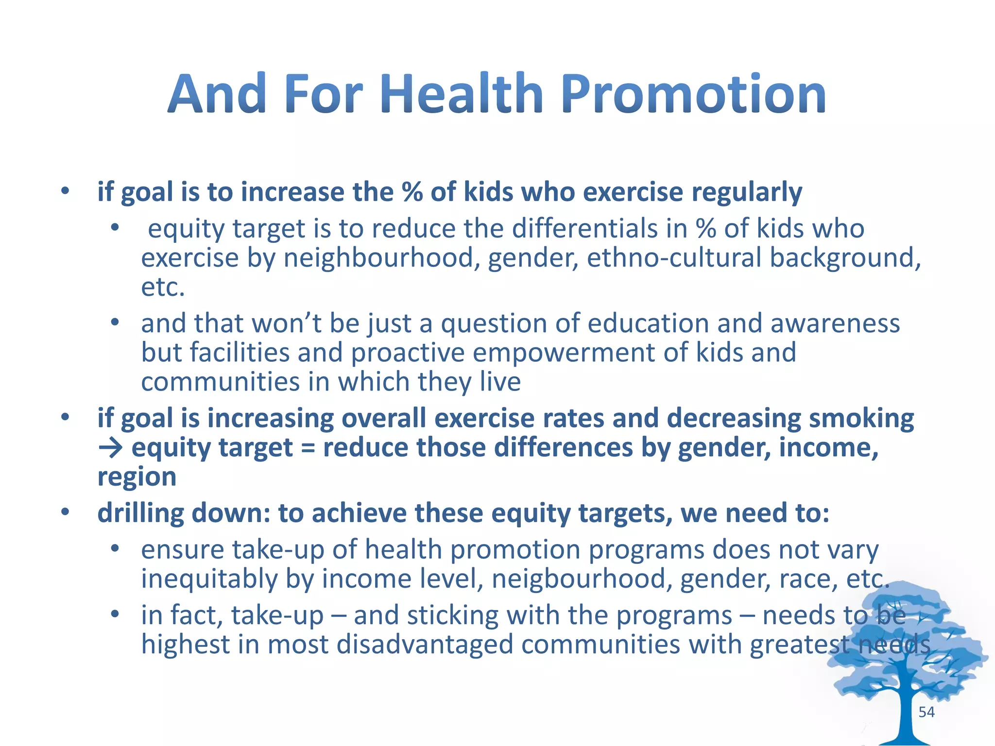 • if goal is to increase the % of kids who exercise regularly
    • equity target is to reduce the differentials in % of kids who
      exercise by neighbourhood, gender, ethno-cultural background,
      etc.
    • and that won’t be just a question of education and awareness
      but facilities and proactive empowerment of kids and
      communities in which they live
• if goal is increasing overall exercise rates and decreasing smoking
  → equity target = reduce those differences by gender, income,
  region
• drilling down: to achieve these equity targets, we need to:
    • ensure take-up of health promotion programs does not vary
      inequitably by income level, neigbourhood, gender, race, etc.
    • in fact, take-up – and sticking with the programs – needs to be
      highest in most disadvantaged communities with greatest needs

                                                                   54
 