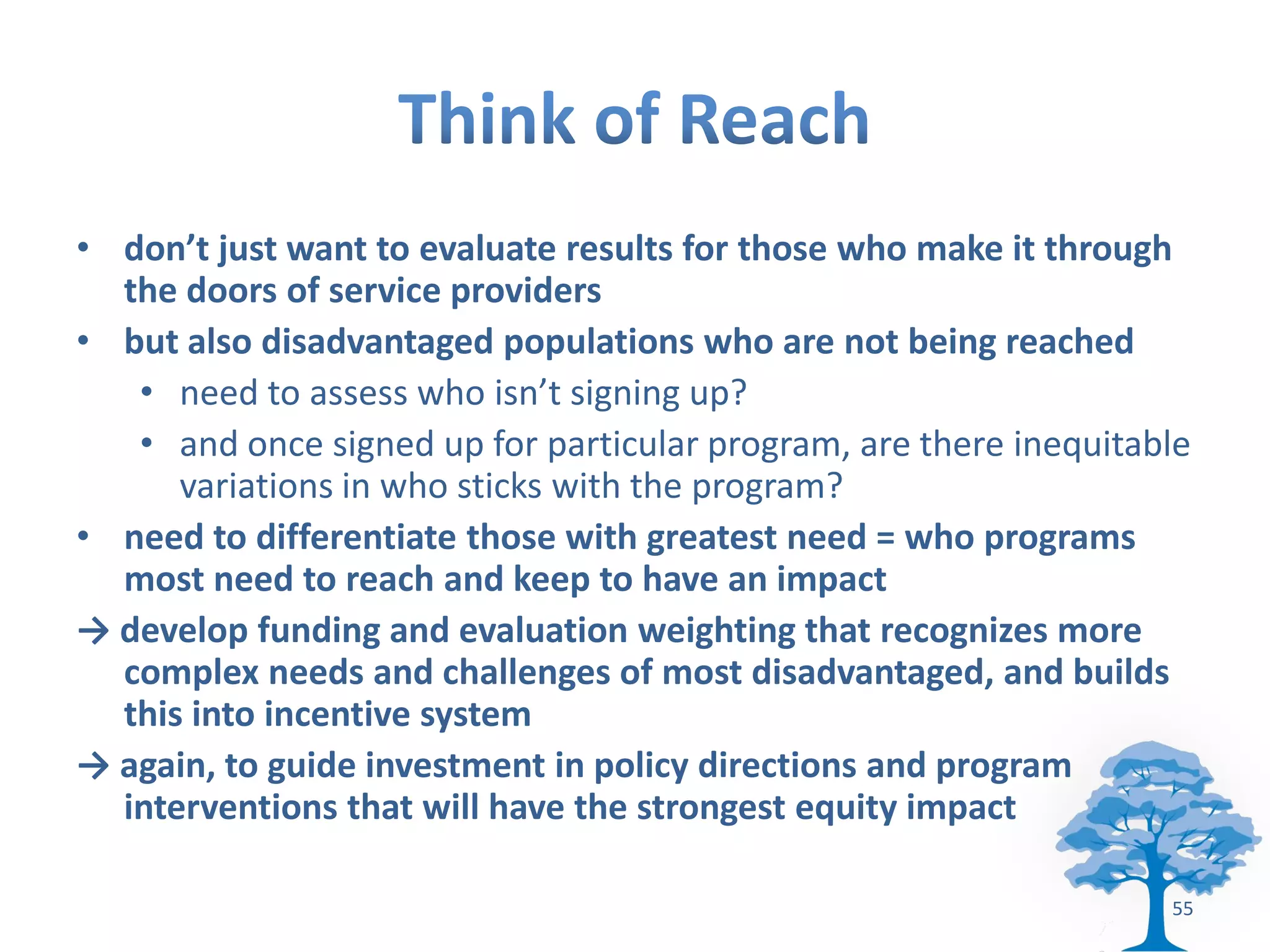• don’t just want to evaluate results for those who make it through
  the doors of service providers
• but also disadvantaged populations who are not being reached
   • need to assess who isn’t signing up?
   • and once signed up for particular program, are there inequitable
      variations in who sticks with the program?
• need to differentiate those with greatest need = who programs
  most need to reach and keep to have an impact
→ develop funding and evaluation weighting that recognizes more
  complex needs and challenges of most disadvantaged, and builds
  this into incentive system
→ again, to guide investment in policy directions and program
  interventions that will have the strongest equity impact

                                                                   55
 