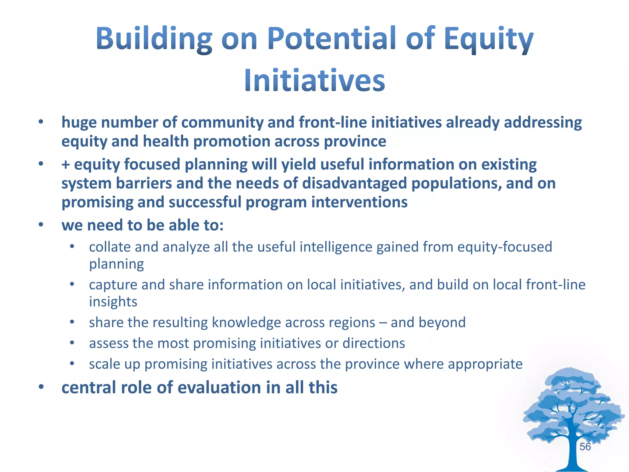 • huge number of community and front-line initiatives already addressing
  equity and health promotion across province
• + equity focused planning will yield useful information on existing
  system barriers and the needs of disadvantaged populations, and on
  promising and successful program interventions
• we need to be able to:
    • collate and analyze all the useful intelligence gained from equity-focused
      planning
    • capture and share information on local initiatives, and build on local front-line
      insights
    • share the resulting knowledge across regions – and beyond
    • assess the most promising initiatives or directions
    • scale up promising initiatives across the province where appropriate
• central role of evaluation in all this

                                                                                     56
 