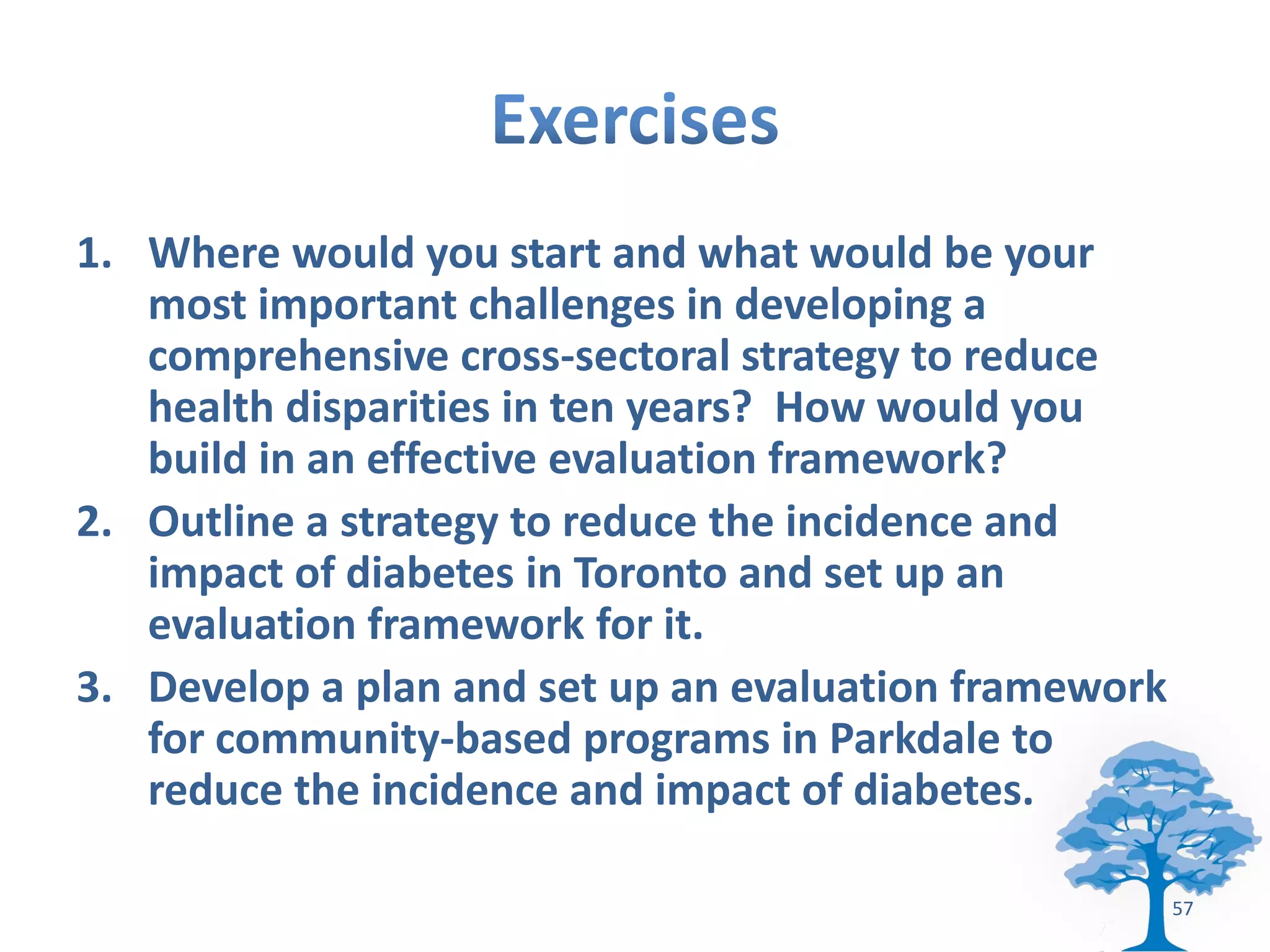 1. Where would you start and what would be your
   most important challenges in developing a
   comprehensive cross-sectoral strategy to reduce
   health disparities in ten years? How would you
   build in an effective evaluation framework?
2. Outline a strategy to reduce the incidence and
   impact of diabetes in Toronto and set up an
   evaluation framework for it.
3. Develop a plan and set up an evaluation framework
   for community-based programs in Parkdale to
   reduce the incidence and impact of diabetes.

                                                       57
 