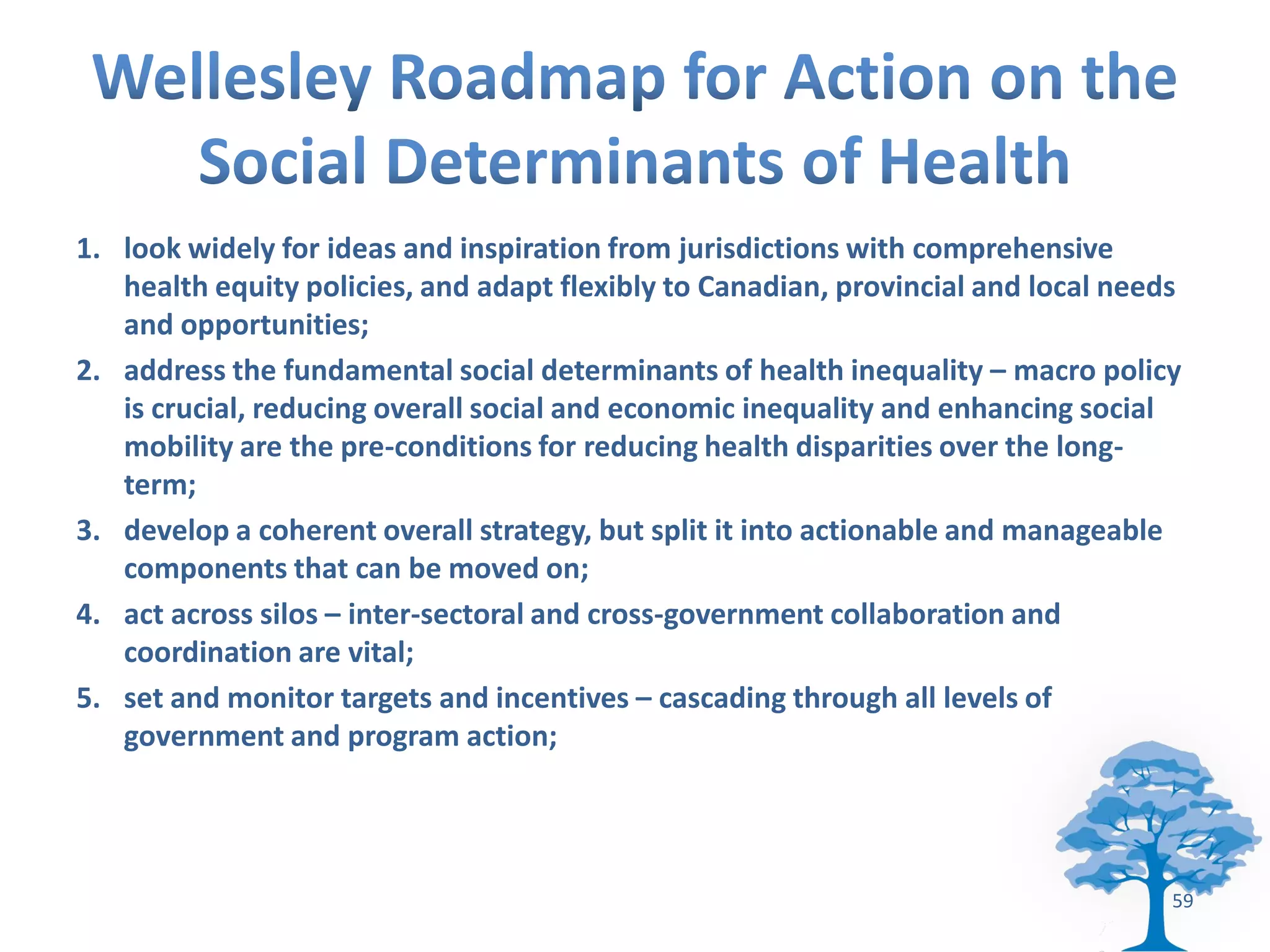 1. look widely for ideas and inspiration from jurisdictions with comprehensive
   health equity policies, and adapt flexibly to Canadian, provincial and local needs
   and opportunities;
2. address the fundamental social determinants of health inequality – macro policy
   is crucial, reducing overall social and economic inequality and enhancing social
   mobility are the pre-conditions for reducing health disparities over the long-
   term;
3. develop a coherent overall strategy, but split it into actionable and manageable
   components that can be moved on;
4. act across silos – inter-sectoral and cross-government collaboration and
   coordination are vital;
5. set and monitor targets and incentives – cascading through all levels of
   government and program action;




                                                                                    59
 