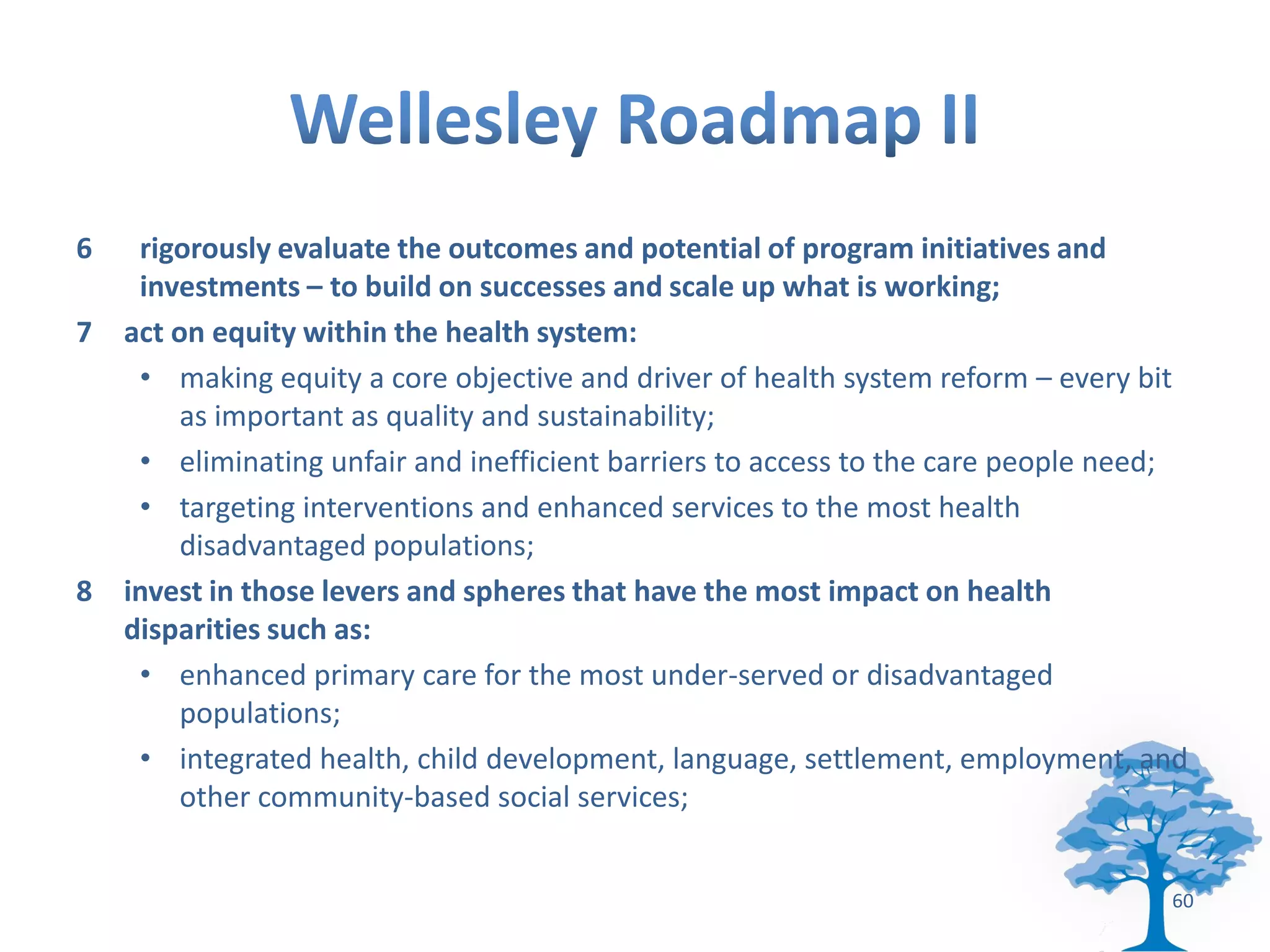 6  rigorously evaluate the outcomes and potential of program initiatives and
   investments – to build on successes and scale up what is working;
7 act on equity within the health system:
   • making equity a core objective and driver of health system reform – every bit
       as important as quality and sustainability;
   • eliminating unfair and inefficient barriers to access to the care people need;
   • targeting interventions and enhanced services to the most health
       disadvantaged populations;
8 invest in those levers and spheres that have the most impact on health
  disparities such as:
   • enhanced primary care for the most under-served or disadvantaged
       populations;
   • integrated health, child development, language, settlement, employment, and
       other community-based social services;


                                                                                 60
 