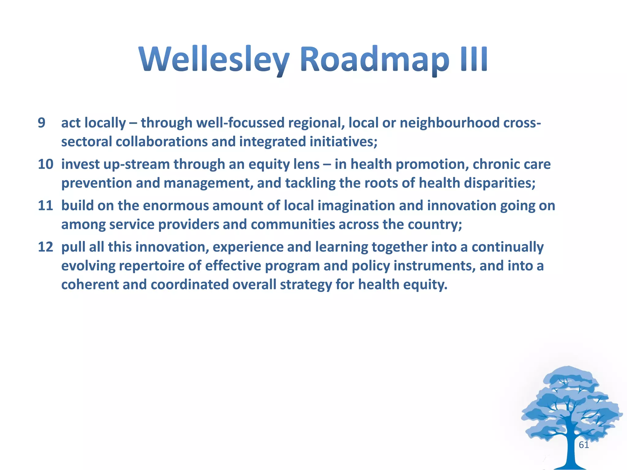 9 act locally – through well-focussed regional, local or neighbourhood cross-
   sectoral collaborations and integrated initiatives;
10 invest up-stream through an equity lens – in health promotion, chronic care
   prevention and management, and tackling the roots of health disparities;
11 build on the enormous amount of local imagination and innovation going on
   among service providers and communities across the country;
12 pull all this innovation, experience and learning together into a continually
   evolving repertoire of effective program and policy instruments, and into a
   coherent and coordinated overall strategy for health equity.




                                                                                   61
 