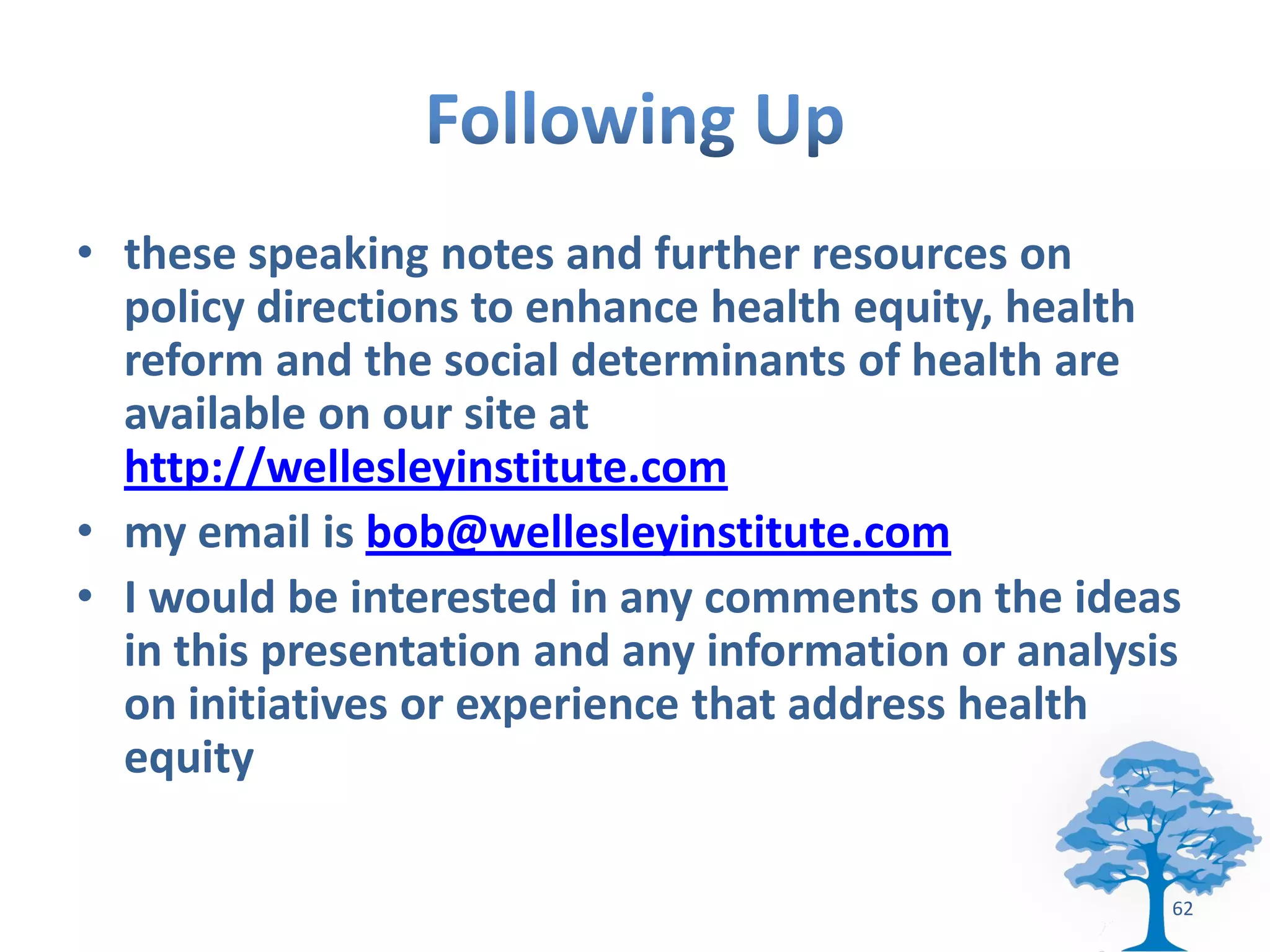 • these speaking notes and further resources on
  policy directions to enhance health equity, health
  reform and the social determinants of health are
  available on our site at
  http://wellesleyinstitute.com
• my email is bob@wellesleyinstitute.com
• I would be interested in any comments on the ideas
  in this presentation and any information or analysis
  on initiatives or experience that address health
  equity

                                                     62
 