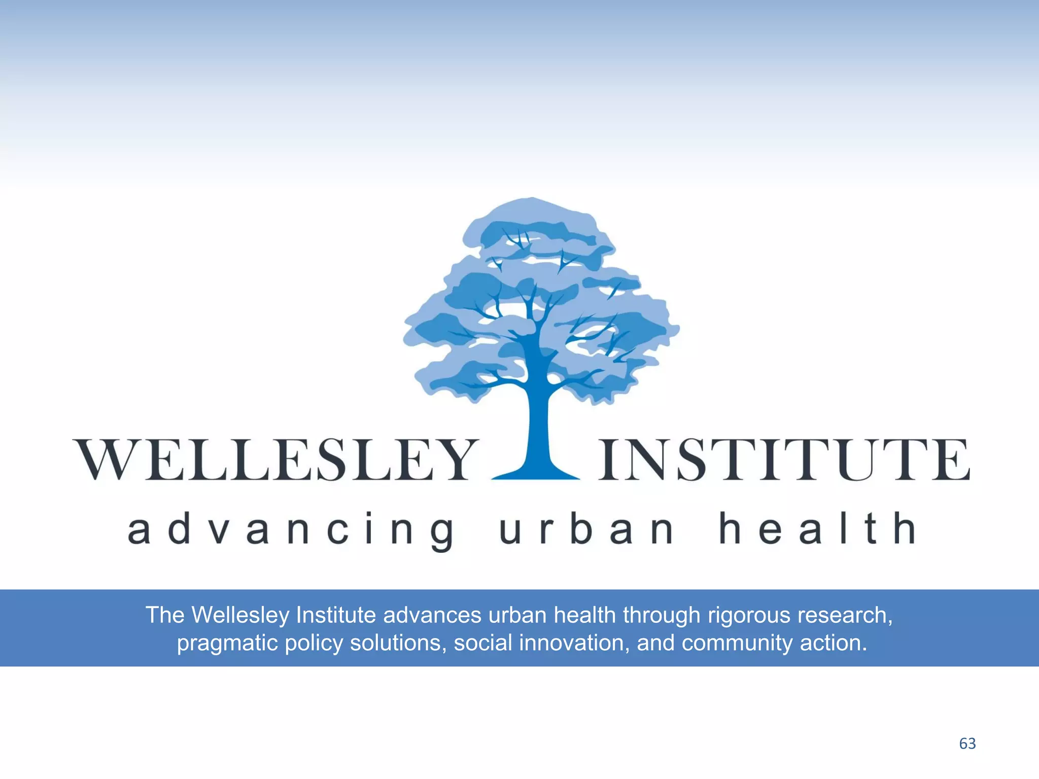 The Wellesley Institute advances urban health through rigorous research,
  pragmatic policy solutions, social innovation, and community action.



                                                                           63
 
