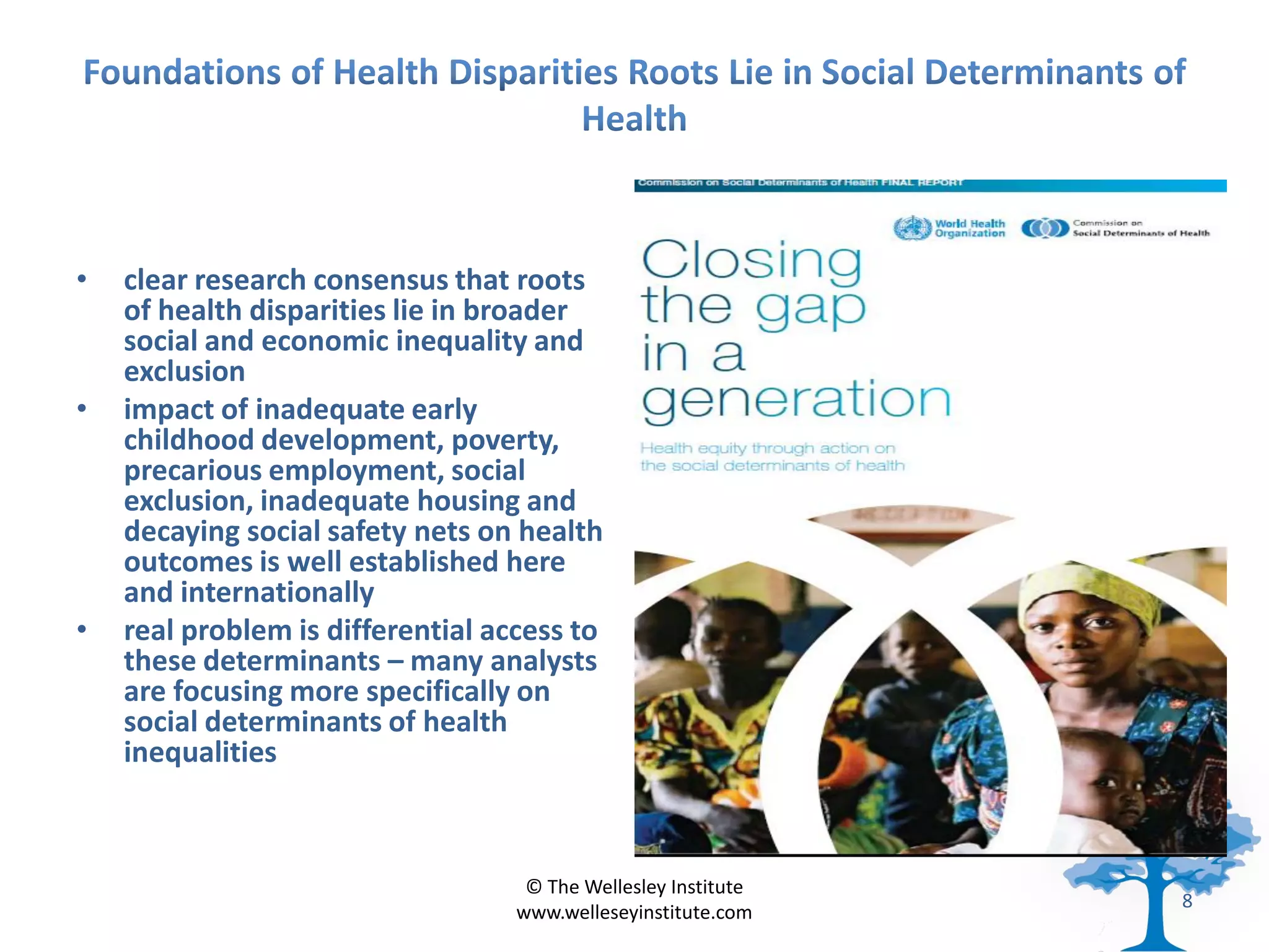 •   clear research consensus that roots
    of health disparities lie in broader
    social and economic inequality and
    exclusion
•   impact of inadequate early
    childhood development, poverty,
    precarious employment, social
    exclusion, inadequate housing and
    decaying social safety nets on health
    outcomes is well established here
    and internationally
•   real problem is differential access to
    these determinants – many analysts
    are focusing more specifically on
    social determinants of health
    inequalities



                                    © The Wellesley Institute
                                                                8
                                   www.welleseyinstitute.com
 
