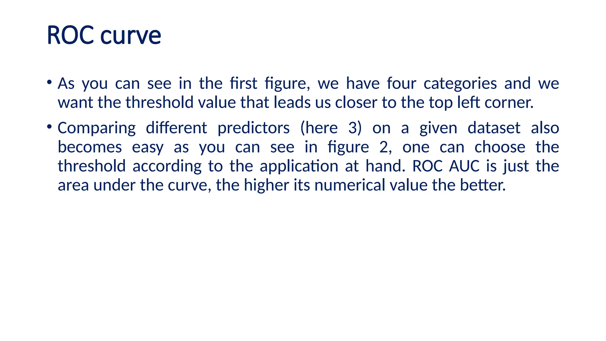 ROC curve
• As you can see in the first figure, we have four categories and we
want the threshold value that leads us closer to the top left corner.
• Comparing different predictors (here 3) on a given dataset also
becomes easy as you can see in figure 2, one can choose the
threshold according to the application at hand. ROC AUC is just the
area under the curve, the higher its numerical value the better.
 