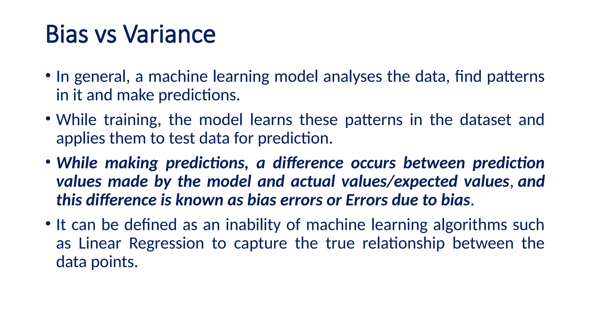Bias vs Variance
• In general, a machine learning model analyses the data, find patterns
in it and make predictions.
• While training, the model learns these patterns in the dataset and
applies them to test data for prediction.
• While making predictions, a difference occurs between prediction
values made by the model and actual values/expected values, and
this difference is known as bias errors or Errors due to bias.
• It can be defined as an inability of machine learning algorithms such
as Linear Regression to capture the true relationship between the
data points.
 