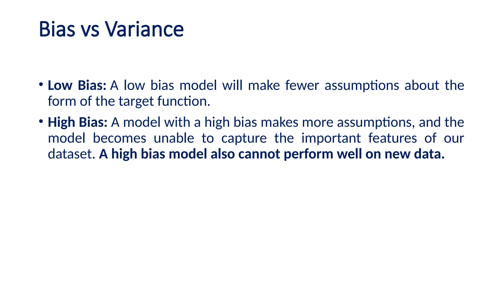 Bias vs Variance
• Low Bias: A low bias model will make fewer assumptions about the
form of the target function.
• High Bias: A model with a high bias makes more assumptions, and the
model becomes unable to capture the important features of our
dataset. A high bias model also cannot perform well on new data.
 