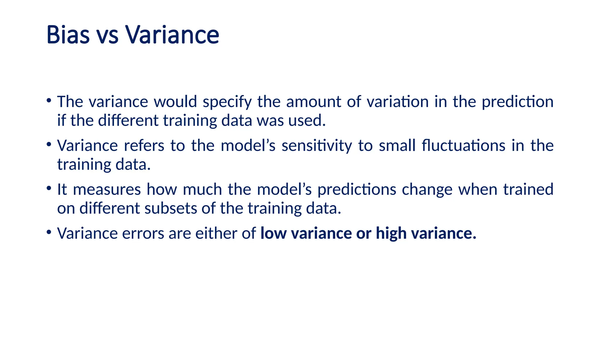 Bias vs Variance
• The variance would specify the amount of variation in the prediction
if the different training data was used.
• Variance refers to the model’s sensitivity to small fluctuations in the
training data.
• It measures how much the model’s predictions change when trained
on different subsets of the training data.
• Variance errors are either of low variance or high variance.
 