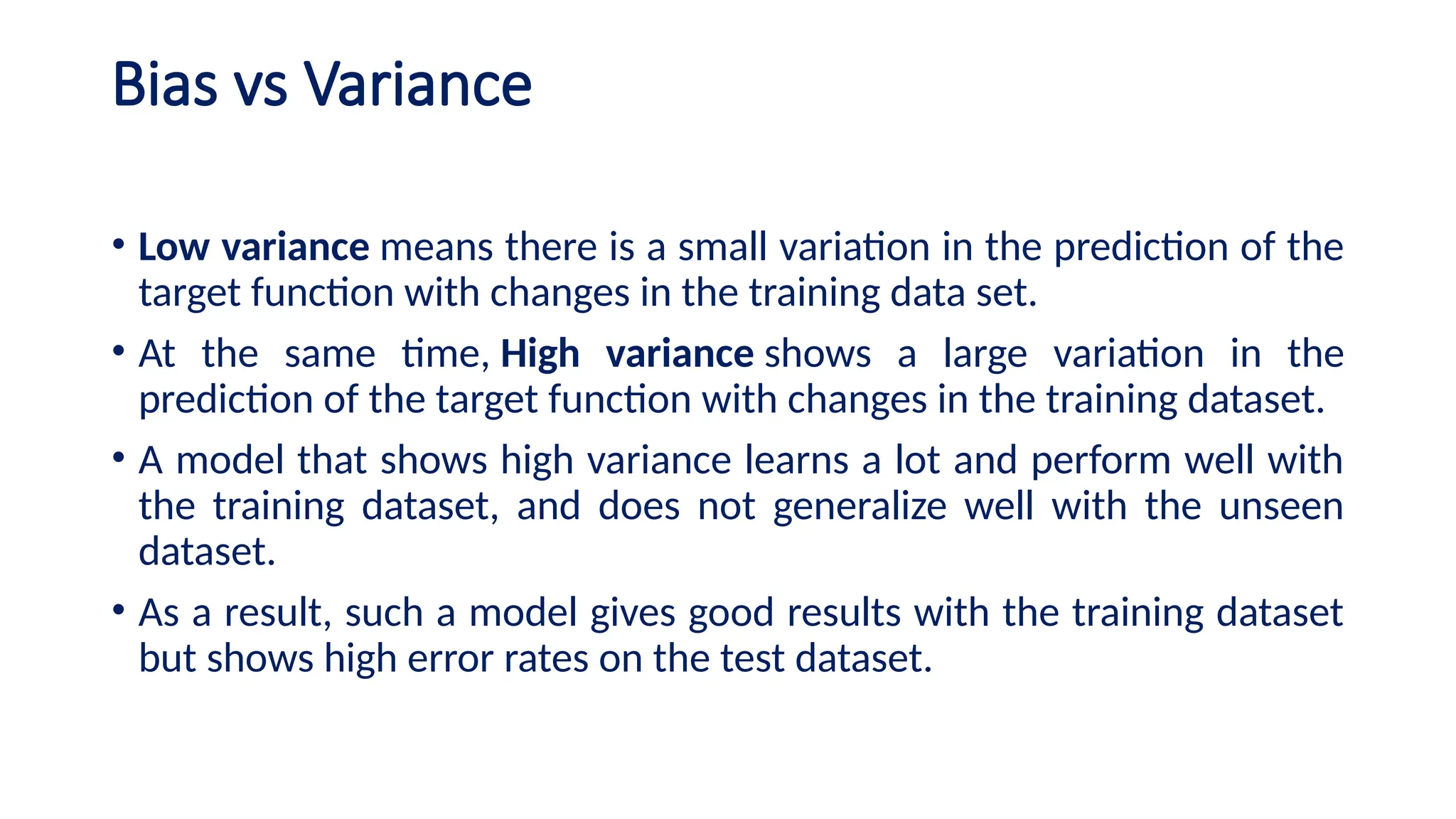 Bias vs Variance
• Low variance means there is a small variation in the prediction of the
target function with changes in the training data set.
• At the same time, High variance shows a large variation in the
prediction of the target function with changes in the training dataset.
• A model that shows high variance learns a lot and perform well with
the training dataset, and does not generalize well with the unseen
dataset.
• As a result, such a model gives good results with the training dataset
but shows high error rates on the test dataset.
 