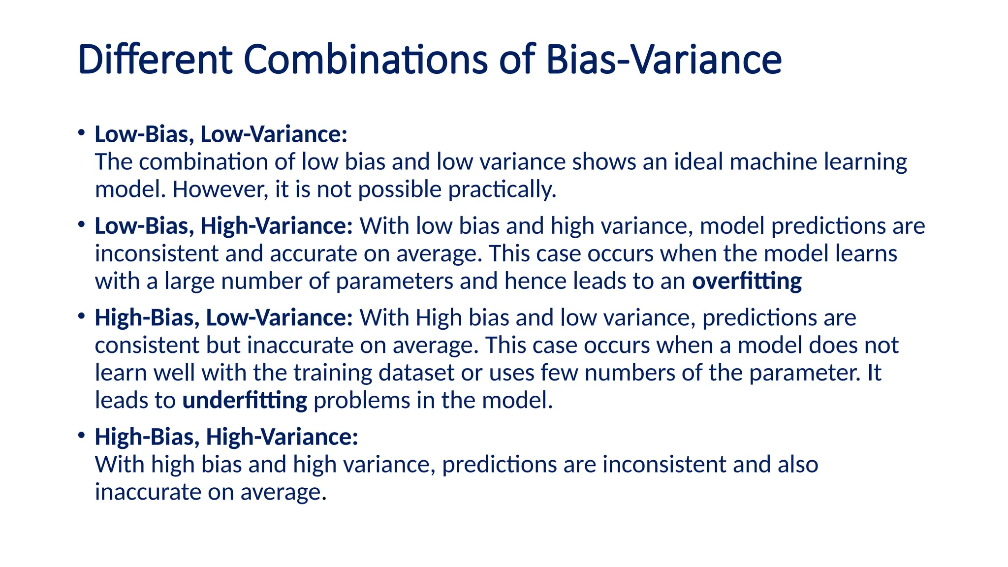 Different Combinations of Bias-Variance
• Low-Bias, Low-Variance:
The combination of low bias and low variance shows an ideal machine learning
model. However, it is not possible practically.
• Low-Bias, High-Variance: With low bias and high variance, model predictions are
inconsistent and accurate on average. This case occurs when the model learns
with a large number of parameters and hence leads to an overfitting
• High-Bias, Low-Variance: With High bias and low variance, predictions are
consistent but inaccurate on average. This case occurs when a model does not
learn well with the training dataset or uses few numbers of the parameter. It
leads to underfitting problems in the model.
• High-Bias, High-Variance:
With high bias and high variance, predictions are inconsistent and also
inaccurate on average.
 