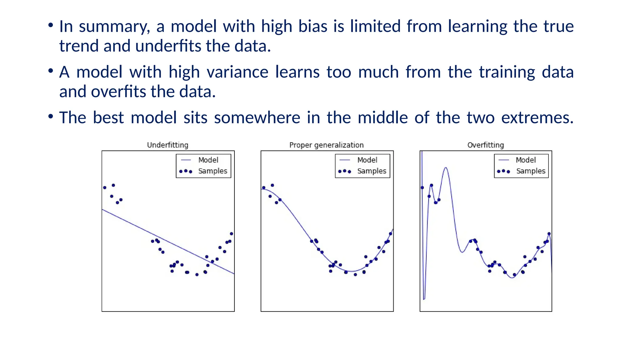 • In summary, a model with high bias is limited from learning the true
trend and underfits the data.
• A model with high variance learns too much from the training data
and overfits the data.
• The best model sits somewhere in the middle of the two extremes.
 