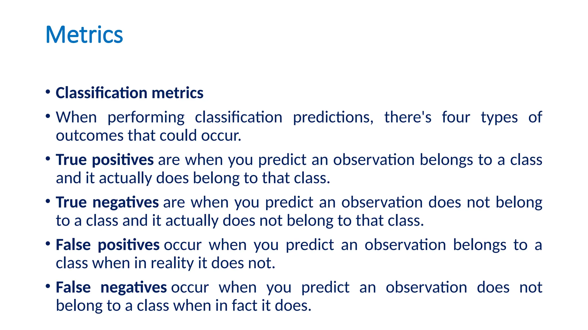 Metrics
• Classification metrics
• When performing classification predictions, there's four types of
outcomes that could occur.
• True positives are when you predict an observation belongs to a class
and it actually does belong to that class.
• True negatives are when you predict an observation does not belong
to a class and it actually does not belong to that class.
• False positives occur when you predict an observation belongs to a
class when in reality it does not.
• False negatives occur when you predict an observation does not
belong to a class when in fact it does.
 