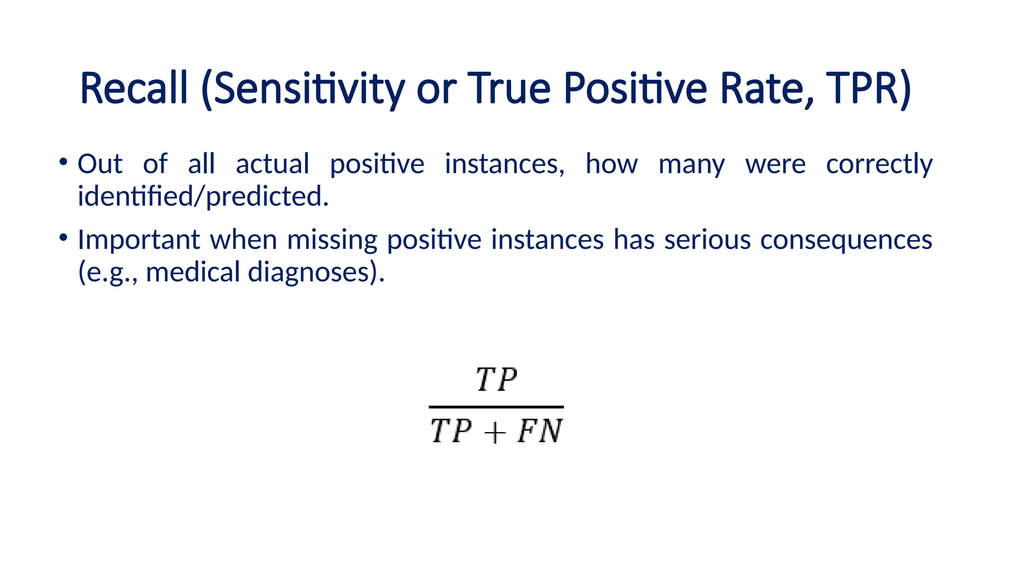 Recall (Sensitivity or True Positive Rate, TPR)
• Out of all actual positive instances, how many were correctly
identified/predicted.
• Important when missing positive instances has serious consequences
(e.g., medical diagnoses).
 