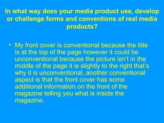 In what way does your media product use, develop or challenge forms and conventions of real media products? My front cover is conventional because the title is at the top of the page however it could be unconventional because the picture isn’t in the middle of the page it is slightly to the right that’s why it is unconventional, another conventional aspect is that the front cover has some additional information on the front of the magazine telling you what is inside the magazine. 