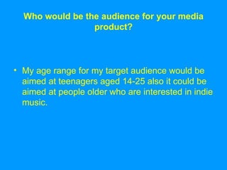 Who would be the audience for your media product? My age range for my target audience would be aimed at teenagers aged 14-25 also it could be aimed at people older who are interested in indie music. 