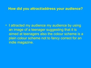 How did you attract/address your audience? I attracted my audience my audience by using an image of a teenager suggesting that it is aimed at teenagers also the colour scheme is a plain colour scheme not to fancy correct for an indie magazine. 