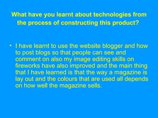 What have you learnt about technologies from the process of constructing this product?   I have learnt to use the website blogger and how to post blogs so that people can see and comment on also my image editing skills on fireworks have also improved and the main thing that I have learned is that the way a magazine is lay out and the colours that are used all depends on how well the magazine sells. 