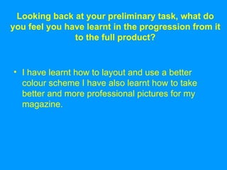 Looking back at your preliminary task, what do you feel you have learnt in the progression from it to the full product? I have learnt how to layout and use a better colour scheme I have also learnt how to take better and more professional pictures for my magazine.  