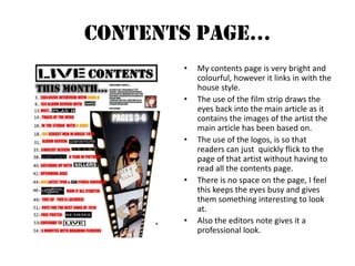 Contents Page…My contents page is very bright and colourful, however it links in with the house style.The use of the film strip draws the eyes back into the main article as it contains the images of the artist the main article has been based on.The use of the logos, is so that readers can just  quickly flick to the page of that artist without having to read all the contents page.There is no space on the page, I feel this keeps the eyes busy and gives them something interesting to look at.Also the editors note gives it a professional look.