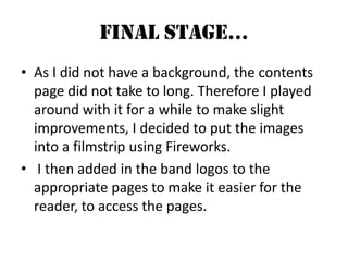 Final Stage…As I did not have a background, the contents page did not take to long. Therefore I played around with it for a while to make slight improvements, I decided to put the images into a filmstrip using Fireworks. I then added in the band logos to the appropriate pages to make it easier for the reader, to access the pages.