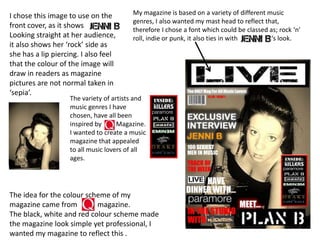 My magazine is based on a variety of different music genres, I also wanted my mast head to reflect that, therefore I chose a font which could be classed as; rock ‘n’ roll, indie or punk, it also ties in with                     ‘s look.I chose this image to use on the front cover, as it shows                      Looking straight at her audience, it also shows her ‘rock’ side as she has a lip piercing. I also feel that the colour of the image will draw in readers as magazine pictures are not normal taken in ‘sepia’. The variety of artists and music genres I have chosen, have all been inspired by         Magazine. I wanted to create a music magazine that appealed to all music lovers of all ages.                   The idea for the colour scheme of my magazine came from           magazine.The black, white and red colour scheme made the magazine look simple yet professional, I wanted my magazine to reflect this .