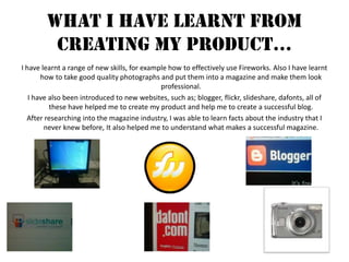 What I Have Learnt From Creating My Product…I have learnt a range of new skills, for example how to effectively use Fireworks. Also I have learnt how to take good quality photographs and put them into a magazine and make them look professional. I have also been introduced to new websites, such as; blogger, flickr, slideshare, dafonts, all of these have helped me to create my product and help me to create a successful blog.After researching into the magazine industry, I was able to learn facts about the industry that I never knew before, It also helped me to understand what makes a successful magazine.