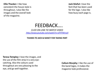 Ellie Thacker: I like how consistent the house style is throughout, I also like the images and the overall look of the magazine.Jack Stieful: I love the font that has been used for the logo. I also like how busy each page is.    FEEDBACK….CLICK ON LINK TO WATCH VIDEO http://www.youtube.com/watch?v=aTFlTWIrzyYTHANKS TO JACK & NANCY FOR TAKING PARTTeresa Templey: I love the images, and the use of the film strip it is very eye-catching. Also the colours used throughout are very pleasing to the eye, and go well together. Callum Murphy: I like the use of the band logos, it makes the magazine look professional.