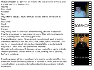 My typical reader  is a 16+ year old female, who likes a variety of music, they also love to shop in shops such as ;TopshopRiver Island New Look Zara They listen to about 11 hours+ of music a week, and like artists such as:Drake NickiMinajPlan B ParamoreEminem They mostly listen to their music either travelling, at home or at school.They like professional yet busy magazine covers, filled with their favourite artists, with large fonts and amazing giveaways.They would spend roughly £1+ on a music magazine each week or month.There favourite colours are: Red, Black, Pink, Green, White, Yellow etc, i feel that for my magazine i will stick to : Red, Black & White in similarity to Q magazine as i feel it looks very professional and clear.My reader will go to around 4-6 concerts a year varying form gigs to festivals, they will spend most of their money on tickets, clothing, music, perfume, Dvd's and socialising.Overall my reader will be a music lover, who loves to spend most of her time either with friends or listening to music at home or at school, she will be into a range of subjects at school, and who loves to attend concerts and festivals with friends. 