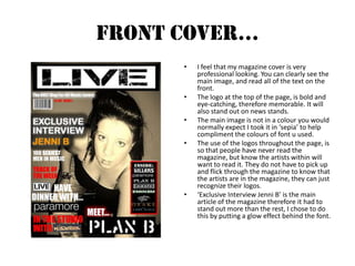 Front Cover…I feel that my magazine cover is very professional looking. You can clearly see the main image, and read all of the text on the front. The logo at the top of the page, is bold and eye-catching, therefore memorable. It will also stand out on news stands. The main image is not in a colour you would normally expect I took it in ‘sepia’ to help compliment the colours of font u used.The use of the logos throughout the page, is so that people have never read the magazine, but know the artists within will want to read it. They do not have to pick up and flick through the magazine to know that the artists are in the magazine, they can just recognize their logos. ‘Exclusive Interview Jenni B’ is the main article of the magazine therefore it had to stand out more than the rest, I chose to do this by putting a glow effect behind the font.