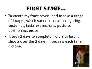 First Stage…To create my front cover I had to take a range of images, which varied in location, lighting, costumes, facial expressions, posture, positioning, props. It took 2 days to complete, I did 3 different shoots over the 2 days, improving each time I did one.