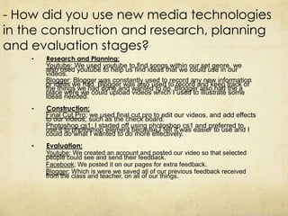 - How did you use new media technologies
in the construction and research, planning
and evaluation stages?
    •   Research and Planning;
        Youtube; We used youtube to find songs within our set genre, we
        also used youtube to help us find ideas that we could use in our
        videos.
        Blogger; Blogger was constantly used to record any new information
        or ideas we had. Blogger was also used to record and keep track of
        the things we had done and wanted to do. Blogger also had the a
        place were we could upload videos which I used to illustrate some
        ideas needed.
    •   Construction;
        Final Cut Pro; we used final cut pro to edit our videos, and add effects
        to our videos, such as the check board.
        Photoshop cs1; I started off using photoshop cs1 and preferred to
        use it to photoshop element because I felt it was easier to use and I
        could do what I wanted to do more effectively.
    •   Evaluation;
        Youtube; We created an account and posted our video so that selected
        people could see and send their feedback.
        Facebook; We posted it on our pages for extra feedback.
        Blogger; Which is were we saved all of our previous feedback received
        from the class and teacher, on all of our things.
 