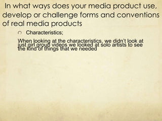 In what ways does your media product use,
develop or challenge forms and conventions
of real media products
       Characteristics;
    When looking at the characteristics, we didn’t look at
    just girl group videos we looked at solo artists to see
    the kind of things that we needed
 
