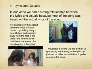 Lyrics and Visuals;

In our video we had a strong relationship between
the lyrics and visuals because most of the song was
based on the actual lyrics of the song.
For example on the second
verse the lyrics is about
‘some boys taking away a
beautiful girl and hide her
away from the rest of the
world’ and for this bit we
had the actual scene of a
boy dragging a ‘beautiful’
girl and ‘hiding’ her.
                              Throughout the song we had both of us
                              lip-syncing to the song, where you can
                              just see us either separately or together
                              seeing to the song.
 
