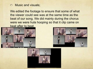 Music and visuals;

We edited the footage to ensure that some of what
the viewer could see was at the same time as the
beat of our song. We did mainly during the chorus
were we were hula hooping so that it clip came on
beat after to beat.
 
