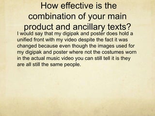How effective is the
    combination of your main
   product and ancillary texts?
I would say that my digipak and poster does hold a
unified front with my video despite the fact it was
changed because even though the images used for
my digipak and poster where not the costumes worn
in the actual music video you can still tell it is they
are all still the same people.
 