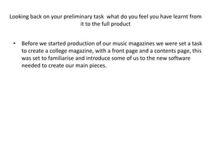 Looking back on your preliminary task what do you feel you have learnt from
                            it to the full product


 • Before we started production of our music magazines we were set a task
   to create a college magazine, with a front page and a contents page, this
   was set to familiarise and introduce some of us to the new software
   needed to create our main pieces.
 