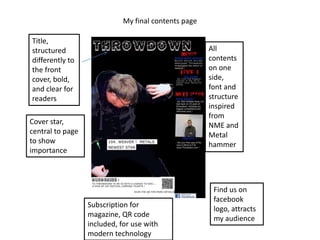 My final contents page

Title,
structured                                            All
differently to                                        contents
the front                                             on one
cover, bold,                                          side,
and clear for                                         font and
readers                                               structure
                                                      inspired
                                                      from
Cover star,                                           NME and
central to page                                       Metal
to show                                               hammer
importance



                                                       Find us on
                                                       facebook
                  Subscription for
                                                       logo, attracts
                  magazine, QR code
                                                       my audience
                  included, for use with
                  modern technology
 