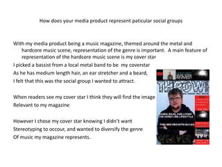 How does your media product represent paticular social groups



With my media product being a music magazine, themed around the metal and
     hardcore music scene, representation of the genre is important. A main feature of
     representation of the hardcore music scene is my cover star
I picked a bassist from a local metal band to be my coverstar
As he has medium length hair, an ear stretcher and a beard,
I felt that this was the social group I wanted to attract.

When readers see my cover star I think they will find the image
Relevant to my magazine

However I chose my cover star knowing I didn’t want
Stereotyping to occour, and wanted to diversify the genre
Of music my magazine represents.
 